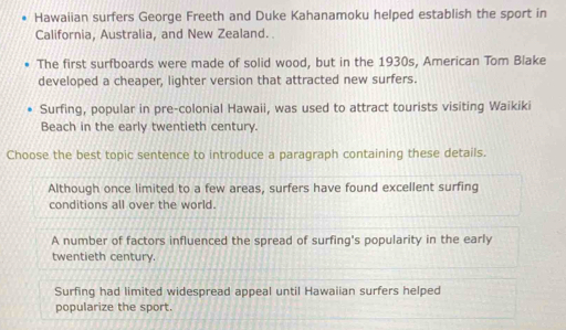 Hawaiian surfers George Freeth and Duke Kahanamoku helped establish the sport in
California, Australia, and New Zealand.
The first surfboards were made of solid wood, but in the 1930s, American Tom Blake
developed a cheaper, lighter version that attracted new surfers.
Surfing, popular in pre-colonial Hawaii, was used to attract tourists visiting Waikiki
Beach in the early twentieth century.
Choose the best topic sentence to introduce a paragraph containing these details.
Although once limited to a few areas, surfers have found excellent surfing
conditions all over the world.
A number of factors influenced the spread of surfing's popularity in the early
twentieth century.
Surfing had limited widespread appeal until Hawaiian surfers helped
popularize the sport.