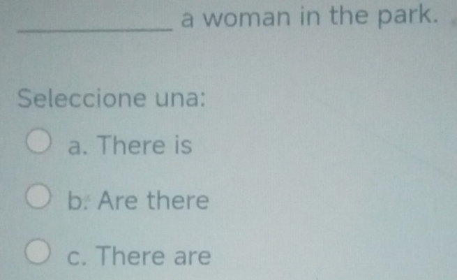 a woman in the park.
Seleccione una:
a. There is
b. Are there
c. There are