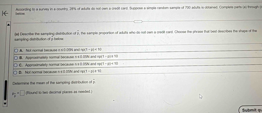 According to a survey in a country, 28% of adults do not own a credit card. Suppose a simple random sample of 700 adults is obtained. Complete parts (a) through (o
below.
(a) Describe the sampling distribution of p, the sample proportion of adults who do not own a credit card. Choose the phrase that best describes the shape of the
sampling distribution of p below.
A. Not normal because n≤ 0.05N and np(1-p)<10</tex>
B. Approximately normal because n≤ 0.05N and np(1-p)≥ 10
C. Approximately normal because n≤ 0.05N and np(1-p)<10</tex>
D. Not normal because n≤ 0.05N and np(1-p)≥ 10
Determine the mean of the sampling distribution of hat p.
mu _hat p=□ (Round to two decimal places as needed.)
Submit qu