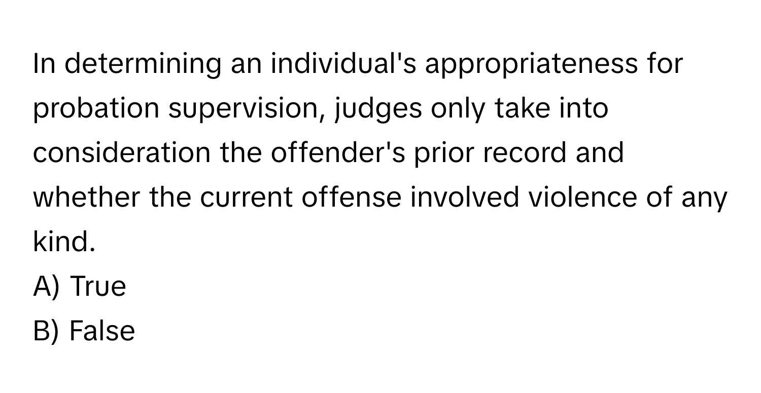 In determining an individual's appropriateness for probation supervision, judges only take into consideration the offender's prior record and whether the current offense involved violence of any kind.

A) True
B) False