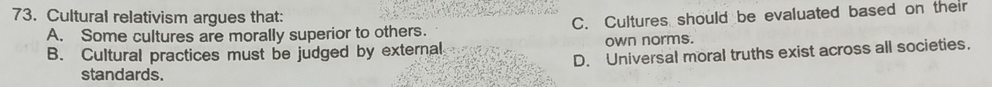 Cultural relativism argues that:
A. Some cultures are morally superior to others. C. Cultures should be evaluated based on their
B. Cultural practices must be judged by external, own norms.
D. Universal moral truths exist across all societies.
standards.