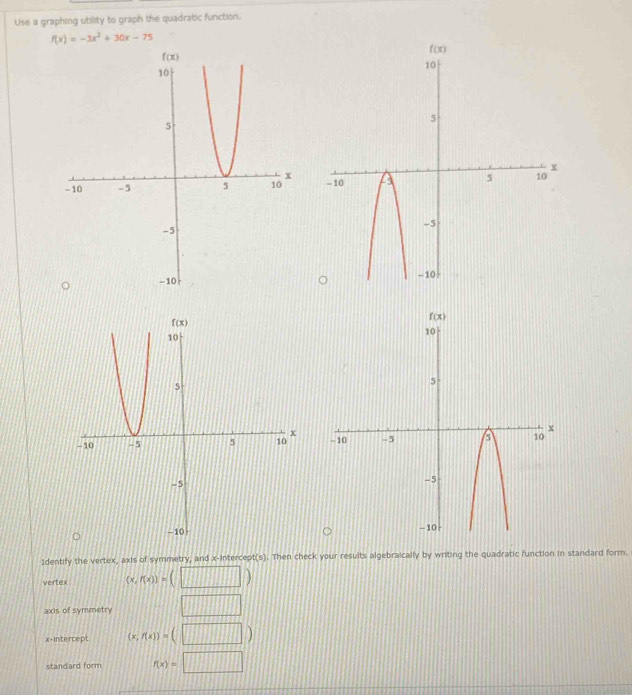 Use a graphing utility to graph the quadratic function.
f(x)=-3x^2+30x-75

1dentify the vertex, axis of symmetry, and x-intercept(s). Then check your results algebraically by writing the quadratic function in standard form.
vertex (x,f(x))=(□ )
axis of symmetry □
x-Intercept (x,f(x))=(□ )
standard form f(x)=□