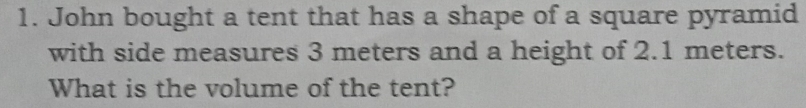 John bought a tent that has a shape of a square pyramid 
with side measures 3 meters and a height of 2.1 meters. 
What is the volume of the tent?