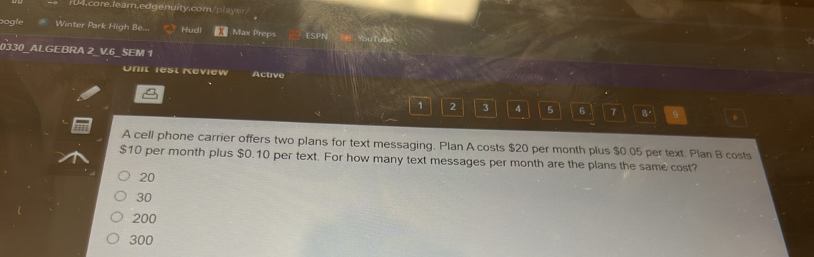 bogle Winter Park High Be... Hudl Max Preps
0330 ALGEBRA 2 V.6 SEM 1
Unit iest Keview Active
1 2 3 4 5 6 7 B' 9
A cell phone carrier offers two plans for text messaging. Plan A costs $20 per month plus $0.05 per text. Plan B costs
$10 per month plus $0.10 per text. For how many text messages per month are the plans the same cost?
20
30
200
300