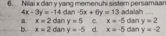 Nilai x dan y yang memenuhi sistem persamaan
4x-3y=-14 dan -5x+6y=13 adalah ....
a. x=2 dan y=5 C. x=-5 dan y=2
b. x=2 dan y=-5 d. x=-5 dan y=-2