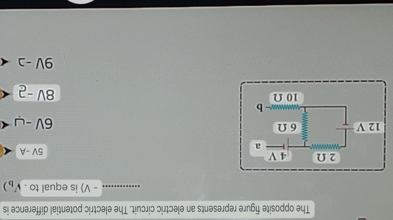 The opposite figure represents an electric circuit. The electric potential difference is
- V) is equal to . )
2 Ω 4 V 5V-A
a
12 V 6 Ω
6V-u < 
<tex>- b
10 Ω
8V-2
9V-2 ·