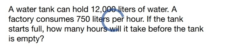 A water tank can hold 12,000 liters of water. A 
factory consumes 750 liters per hour. If the tank 
starts full, how many hours will it take before the tank 
is empty?