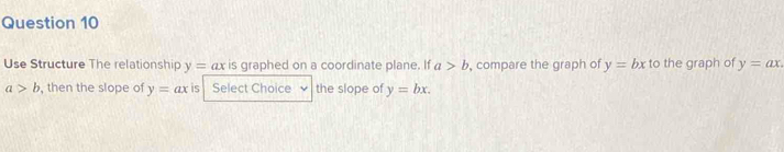 Use Structure The relationship y=ax is graphed on a coordinate plane. If a>b , compare the graph of y=bx to the graph of y=ax.
a>b , then the slope of y=ax is Select Choice ν the slope of y=bx.