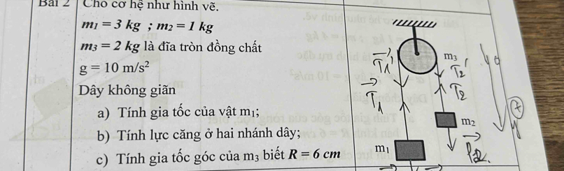 Cho cơ hệ như hình vẽ.
m_1=3kg; m_2=1kg
m_3=2kg là đĩa tròn đồng chất
m_3
g=10m/s^2
Dây không giãn 
a) Tính gia tốc của vật mị;
m_2
b) Tính lực căng ở hai nhánh dây; 
c) Tính gia tốc góc của m_3 biết R=6cm m_1