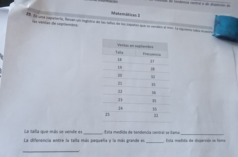 información 
dedidas de tendencia central o de dispersión de 
Matemáticas 2 
29. En una zapatería, llevan un registro de las tallas de los zapatos que se venden al mes. La siguiente tabla muestra 
las ventas de septiembre: 
La talla que más se vende es _. Esta medida de tendencia central se llama 
_ 
La diferencia entre la talla más pequeña y la más grande es_ . Esta medida de dispersión se llama 
_.