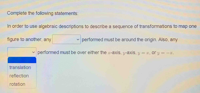 Complete the following statements: 
In order to use algebraic descriptions to describe a sequence of transformations to map one
∴ △ ADC=∠ BAD
figure to another, any^ performed must be around the origin. Also, any 
performed must be over either the x-axis, y-axis, y=x , or y=-x. 
translation 
reflection 
rotation