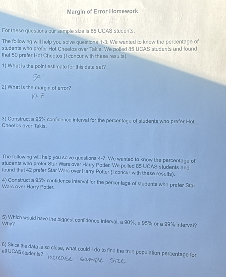 Margin of Error Homework 
For these questions our sample size is 85 UCAS students. 
The following will help you solve questions 1-3. We wanted to know the percentage of 
students who prefer Hot Cheetos over Takis. We polled 85 UCAS students and found 
that 50 prefer Hot Cheetos (I concur with these results). 
1) What is the point estimate for this data set? 
2) What is the margin of error? 
3) Construct a 95% confidence interval for the percentage of students who prefer Hot 
Cheetos over Takis. 
The following will help you solve questions 4-7. We wanted to know the percentage of 
students who prefer Star Wars over Harry Potter. We polled 85 UCAS students and 
found that 42 prefer Star Wars over Harry Potter (I concur with these results). 
4) Construct a 95% confidence interval for the percentage of students who prefer Star 
Wars over Harry Potter. 
5) Which would have the biggest confidence interval, a 90%, a 95% or a 99% interval? 
Why? 
6) Since the data is so close, what could I do to find the true population percentage for 
all UCAS students?