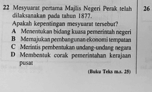 Mesyuarat pertama Majlis Negeri Perak telah 26
dilaksanakan pada tahun 1877.
Apakah kepentingan mesyuarat tersebut?
A Menentukan bidang kuasa pemerintah negeri
B Memajukan pembangunan ekonomí tempatan
C Merintis pembentukan undang-undang negara
D Membentuk corak pemerintahan kerajaan
pusat
(Buku Teks m.s. 25)