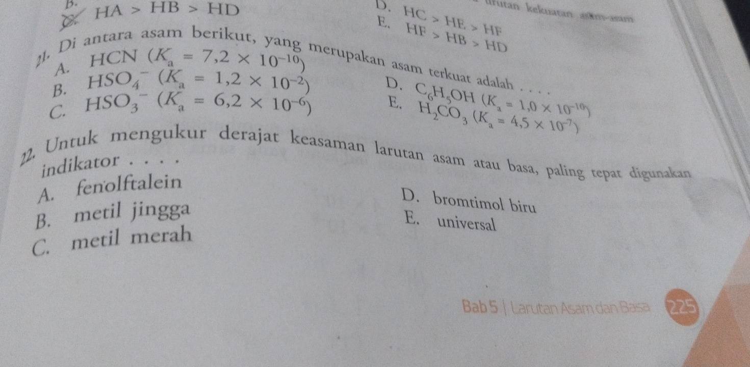 p. HA>HB>HD
D. HC>HE>HF
Ifután kekuatán am-asm
C
E. HF>HB>HD
1. Di :
A. HCN(K_a=7,2* 10^(-10)) merupakan asam terkuat adalah . . .
B. HSO_4^(-(K_a)=1,2* 10^(-2))
D. C_6H_5OH(K_a=1,0* 10^(-10))
C. HSO_3^(-(K_a)=6,2* 10^(-6))
E. H_2CO_3(K_a=4,5* 10^(-7))
12. Untuk mengukur derajat keasaman larutan asam atau basa, paling tepat digunakan
indikator . . . .
A. fenolftalein
D. bromtimol biru
B. metil jingga
E. universal
C. metil merah
Bab 5 | Larutan Asam dan Basa 225