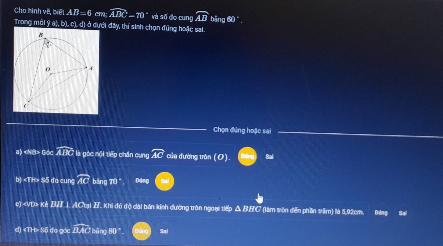 Cho hình vẽ, biết AB=6 cm; widehat ABC=70° và shat 0 đo cung widehat AB bằng 60°.
Trong mỗi ja),b),c),d) Ở dưới đây, thí sinh chọn đúng hoặc sai.
Chọn đúng hoặc sai
a) ∠ NB> Góc widehat ABC là góc nội tiếp chần cung widehat AC của đường tròn (O) Sai
b) ∠ TH>Soverline O đo cung widehat AC bằng 70° Đúng Sai
c) KeBH⊥ AC ại H. Khi đó độ dài bán kính đường tròn ngoại tiếp ΔBHC (làm tròn đến phần trăm) là 5,92cm. Đúng Sai
d) ∠ TH>Soverline O 6 đo góc widehat BAC bằng 80°. Sai