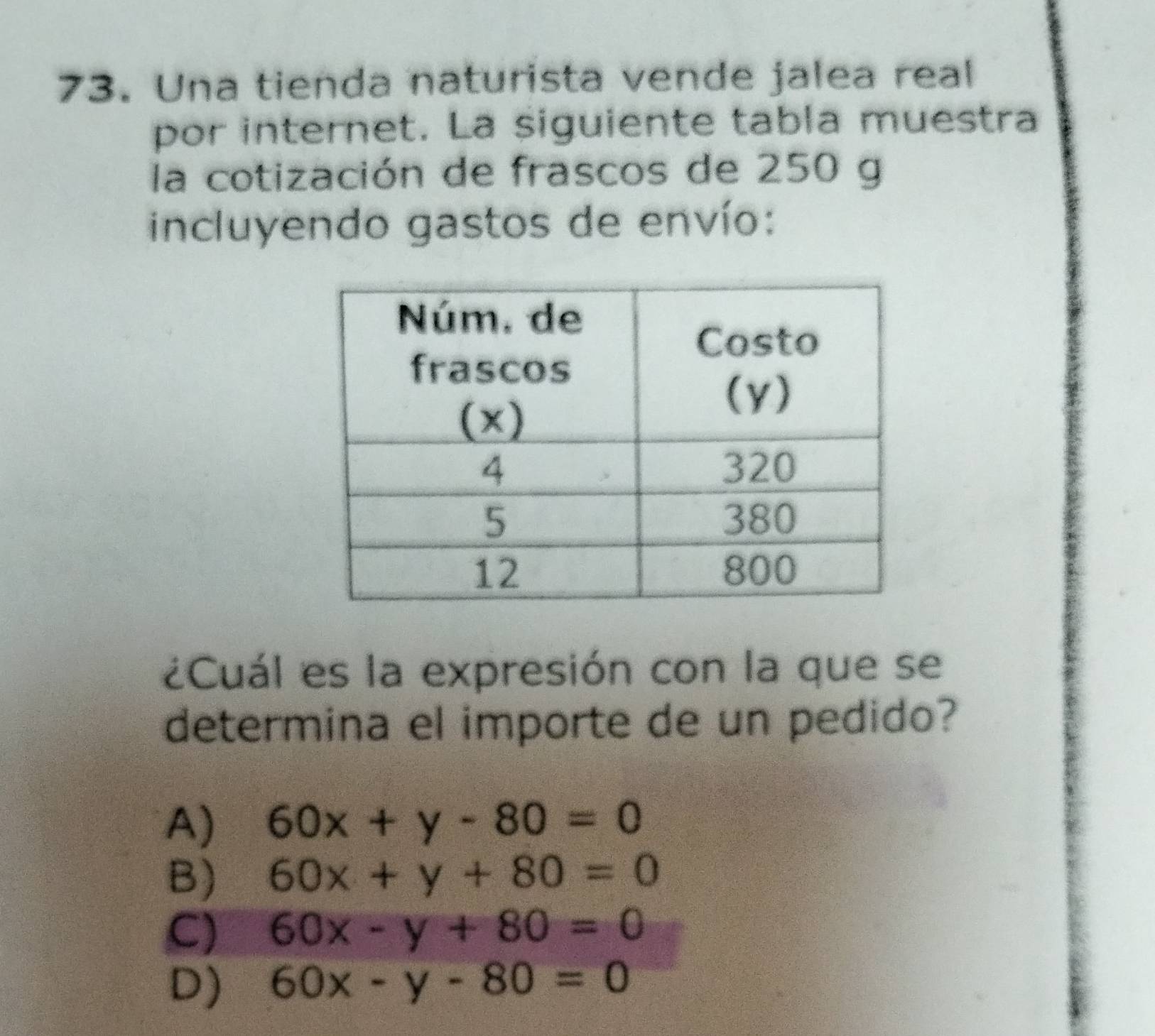 Una tienda naturista vende jalea real
por internet. La siguiente tabla muestra
la cotización de frascos de 250 g
incluyendo gastos de envío:
¿Cuál es la expresión con la que se
determina el importe de un pedido?
A) 60x+y-80=0
B) 60x+y+80=0
C) 60x-y+80=0
D) 60x-y-80=0
