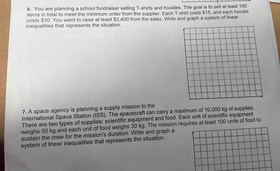 You are planning a school fundraiser selling T-shirts and hoodies. The goal is to sell at least 100
items in total to meet the minimum order from the supplier. Each T-shirt costs $15, and each hoodie 
costs $30. You want to raise at least $2,400 from the sales. Write and graph a system of linear 
inequalities that represents the situation. 
7. A space agency is planning a supply mission to the 
International Space Station (ISS). The spacecraft can carry a maximum of 10,000 kg of supplies. 
There are two types of supplies: scientific equipment and food. Each unit of scientific equipment 
weighs 50 kg and each unit of food weighs 30 kg. The mission requires at least 100 units of food to 
sustain the crew for the mission's duration. Write and graph a 
system of linear inequalities that represents the situation.