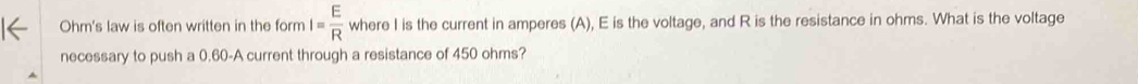 Ohm's law is often written in the form I= E/R  where I is the current in amperes (A), E is the voltage, and R is the resistance in ohms. What is the voltage 
necessary to push a 0.60 -A current through a resistance of 450 ohms?