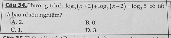 Câu 34.Phương trình log _3(x+2)+log _3(x-2)=log _35 có tất
cả bao nhiêu nghiệm?
A. 2. B. 0.
C. 1. D. 3.