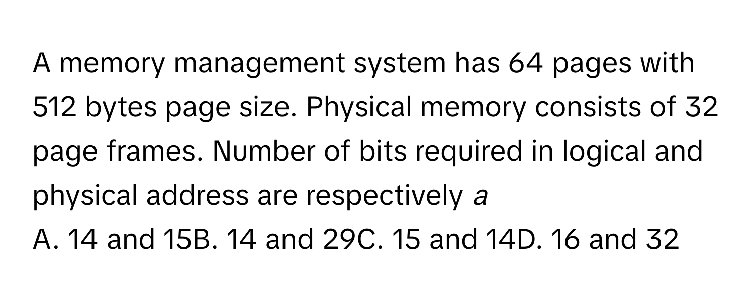 A memory management system has 64 pages with 512 bytes page size. Physical memory consists of 32 page frames. Number of bits required in logical and physical address are respectively _a_
A. 14 and 15B. 14 and 29C. 15 and 14D. 16 and 32