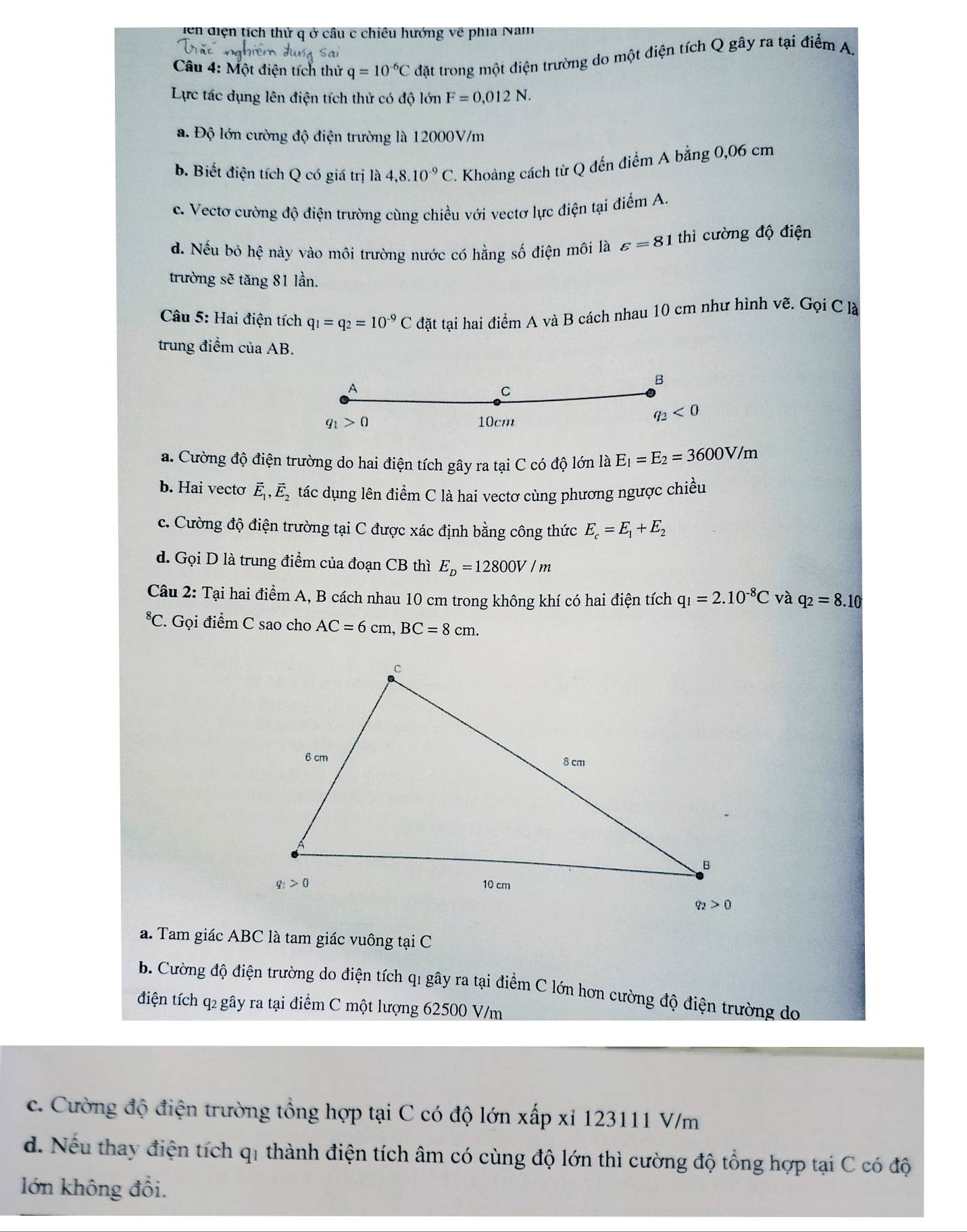 iện diện tích thử q ở câu c chiêu hướng về phía Nam
Câu 4: Một điện tích thử q=10^(-6)C đặt trong một điện trường do một điện tích Q gây ra tại điểm A.
Lực tác dụng lên điện tích thử có độ lớn F=0,012N.
a. Độ lớn cường độ điện trường là 12000V/m
b. Biết điện tích Q có giá trị là 4,8.10^(-9)C Khoảng cách từ Q đến điểm A bằng 0,06 cm
c. Vectơ cường độ điện trường cùng chiều với vectơ lực điện tại điểm A.
d. Nếu bỏ hệ này vào môi trường nước có hằng số điện môi là varepsilon =81 thì cường độ điện
trường sẽ tăng 81 lần.
Câu 5: Hai điện tích q_1=q_2=10^(-9)C đặt tại hai điểm A và B cách nhau 10 cm như hình vẽ. Gọi C là
trung điểm của AB.
A
B
C
q_1>0 10cm
q_2<0</tex>
a. Cường độ điện trường do hai điện tích gây ra tại C có độ lớn là E_1=E_2=3600V/m
b. Hai vecto vector E_1,vector E_2 tác dụng lên điểm C là hai vectơ cùng phương ngược chiều
c. Cường độ điện trường tại C được xác định bằng công thức E_c=E_1+E_2
d. Gọi D là trung điểm của đoạn CB thì E_D=12800V/m
Câu 2: Tại hai điểm A, B cách nhau 10 cm trong không khí có hai điện tích q_1=2.10^(-8)C và q_2=8.10^8C. Gọi điểm C sao cho AC=6cm,BC=8cm.
a. Tam giác ABC là tam giác vuông tại C
b. Cường độ điện trường do điện tích qi gây ra tại điểm C lớn hơn cường độ điện trường do
điện tích q2 gây ra tại điểm C một lượng 62500 V/m
c. Cường độ điện trường tổng hợp tại C có độ lớn xấp xỉ 123111 V/m
d. Nếu thay điện tích q1 thành điện tích âm có cùng độ lớn thì cường độ tổng hợp tại C có độ
lớn không đổi.