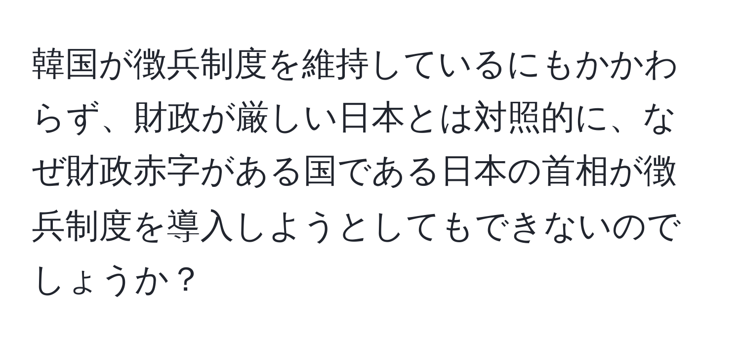 韓国が徴兵制度を維持しているにもかかわらず、財政が厳しい日本とは対照的に、なぜ財政赤字がある国である日本の首相が徴兵制度を導入しようとしてもできないのでしょうか？