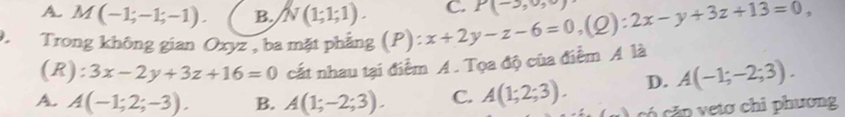 A. M(-1;-1;-1). B. N(1;1;1). C. P(-3,0,0)
Trong không gian Oxyz , ba mặt phẳng (P):x+2y-z-6=0, (Q):2x-y+3z+13=0, 
(R ):3x-2y+3z+16=0 cất nhau tại điểm A. Tọa độ của điểm A là
A. A(-1;2;-3). B. A(1;-2;3). C. A(1;2;3). D. A(-1;-2;3). 
có cặp vetơ chi phương