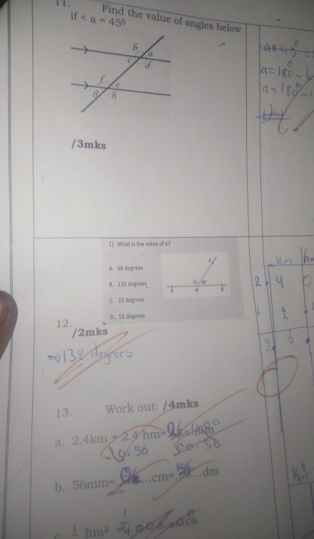 11 .
if
Find the value of angles below
/3mks
1) What is the value of x?
A. 66 degrees
8. 132 degrees
C. 21 degreas
12. D. 52 degrees
/2mks
13. Work out: /4mks
a. 2.4km+2.4hm=
_
b. 56mm= _.cm= _dm
_ 1hm^2 1.ca,6,aca