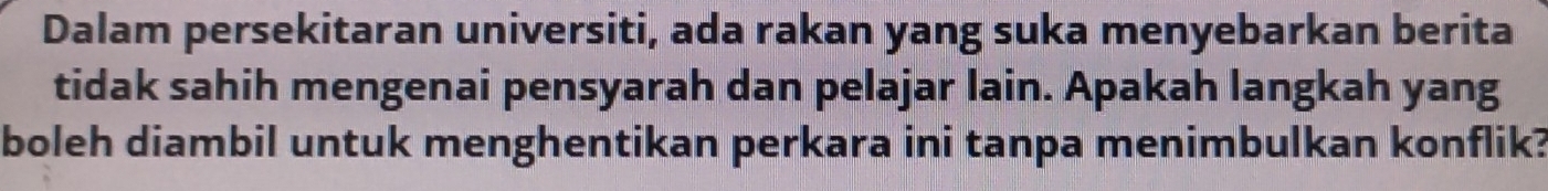 Dalam persekitaran universiti, ada rakan yang suka menyebarkan berita 
tidak sahih mengenai pensyarah dan pelajar lain. Apakah langkah yang 
boleh diambil untuk menghentikan perkara ini tanpa menimbulkan konflik?