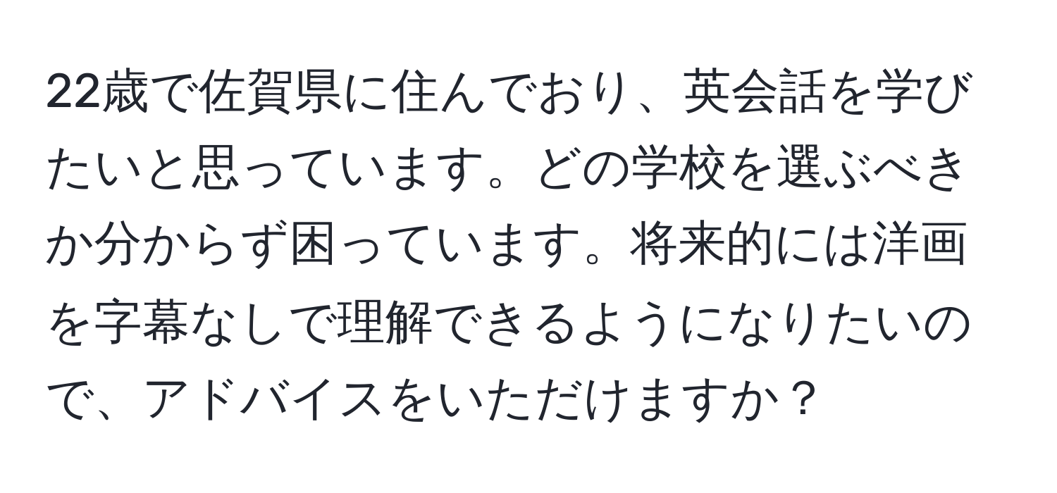 22歳で佐賀県に住んでおり、英会話を学びたいと思っています。どの学校を選ぶべきか分からず困っています。将来的には洋画を字幕なしで理解できるようになりたいので、アドバイスをいただけますか？