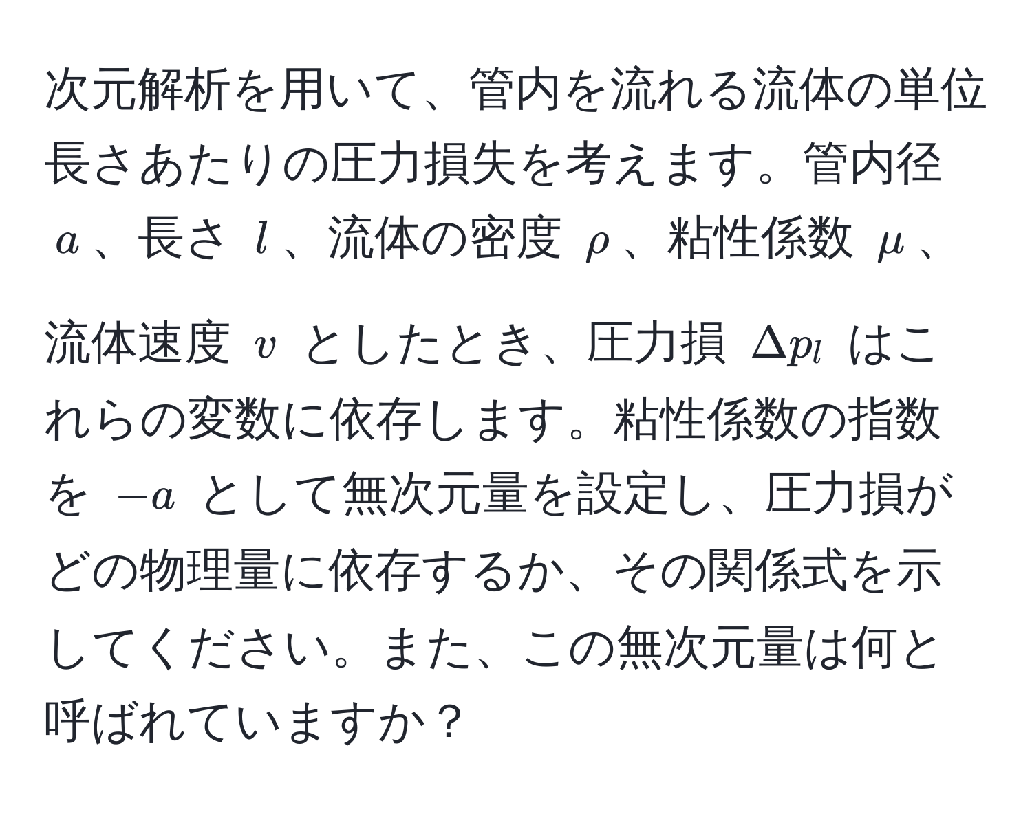 次元解析を用いて、管内を流れる流体の単位長さあたりの圧力損失を考えます。管内径 $a$、長さ $l$、流体の密度 $rho$、粘性係数 $mu$、流体速度 $v$ としたとき、圧力損 $Δp_l$ はこれらの変数に依存します。粘性係数の指数を $-a$ として無次元量を設定し、圧力損がどの物理量に依存するか、その関係式を示してください。また、この無次元量は何と呼ばれていますか？