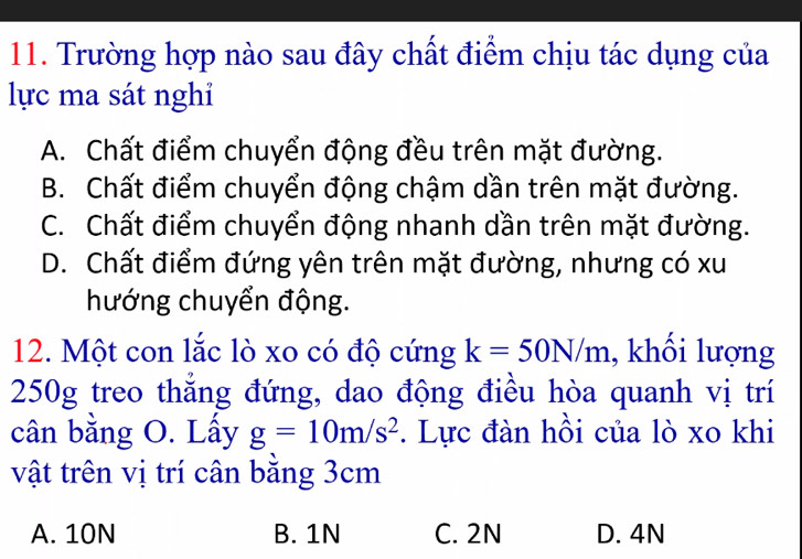 Trường hợp nào sau đây chất điểm chịu tác dụng của
lực ma sát nghỉ
A. Chất điểm chuyển động đều trên mặt đường.
B. Chất điểm chuyển động chậm dần trên mặt đường.
C. Chất điểm chuyển động nhanh dần trên mặt đường.
D. Chất điểm đứng yên trên mặt đường, nhưng có xu
hướng chuyển động.
12. Một con lắc lò xo có độ cứng k=50N/m , khối lượng
250g treo thẳng đứng, dao động điều hòa quanh vị trí
cân bằng O. Lấy g=10m/s^2. Lực đàn hồi của lò xo khi
vật trên vị trí cân bằng 3cm
A. 10N B. 1N C. 2N D. 4N