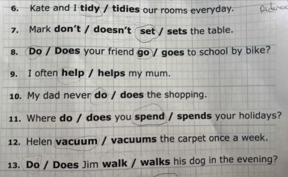 Kate and I tidy / tidies our rooms everyday. 
7. Mark don't / doesn't set / sets the table. 
8. Do / Does your friend go / goes to school by bike? 
9. I often help / helps my mum. 
10. My dad never do / does the shopping. 
11. Where do / does you spend / spends your holidays? 
12. Helen vacuum / vacuums the carpet once a week. 
13. Do / Does Jim walk / walks his dog in the evening?