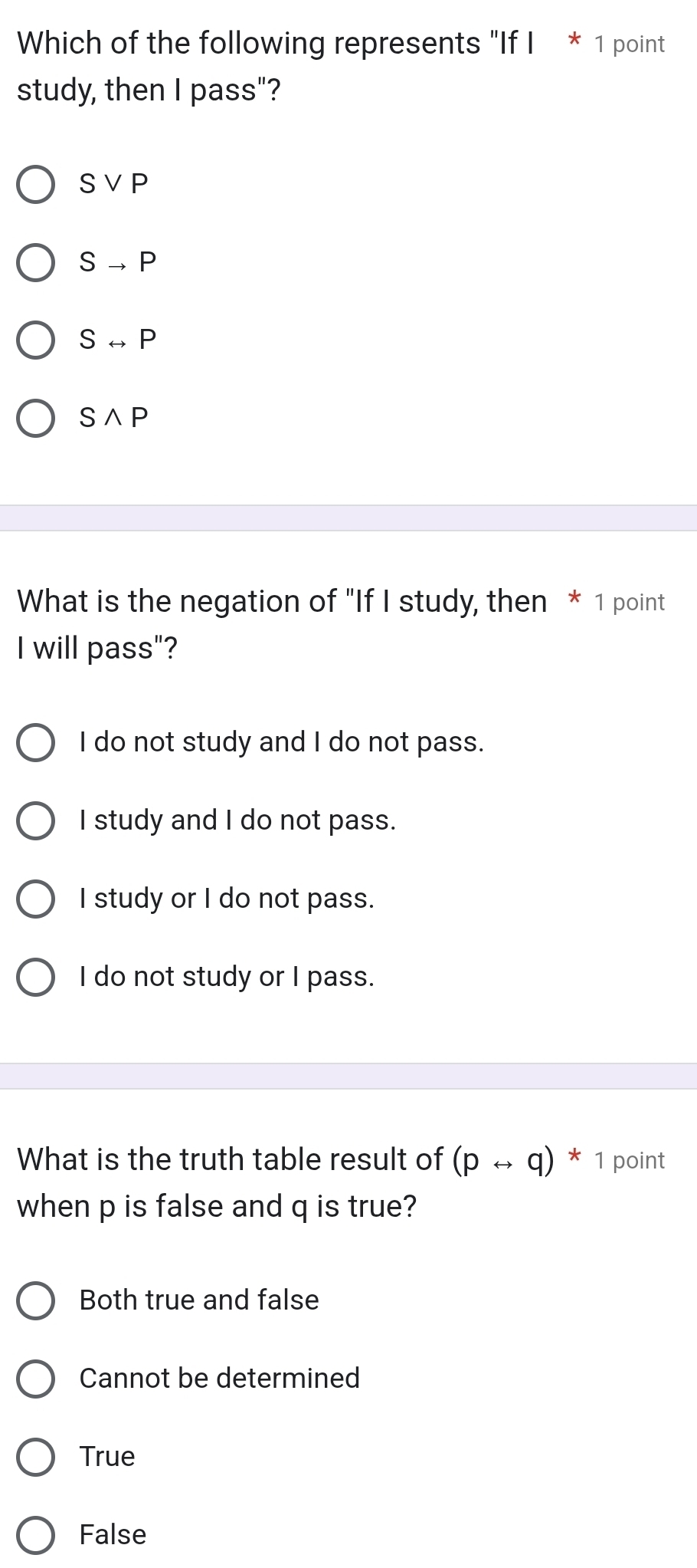 Which of the following represents ''If|*1 point
study, then I pass"?
Svee P
Sto P
Srightarrow P
Swedge P
What is the negation of "If I study, then * 1 point
I will pass"?
I do not study and I do not pass.
I study and I do not pass.
I study or I do not pass.
I do not study or I pass.
What is the truth table result of (prightarrow q)*1 point
when p is false and q is true?
Both true and false
Cannot be determined
True
False