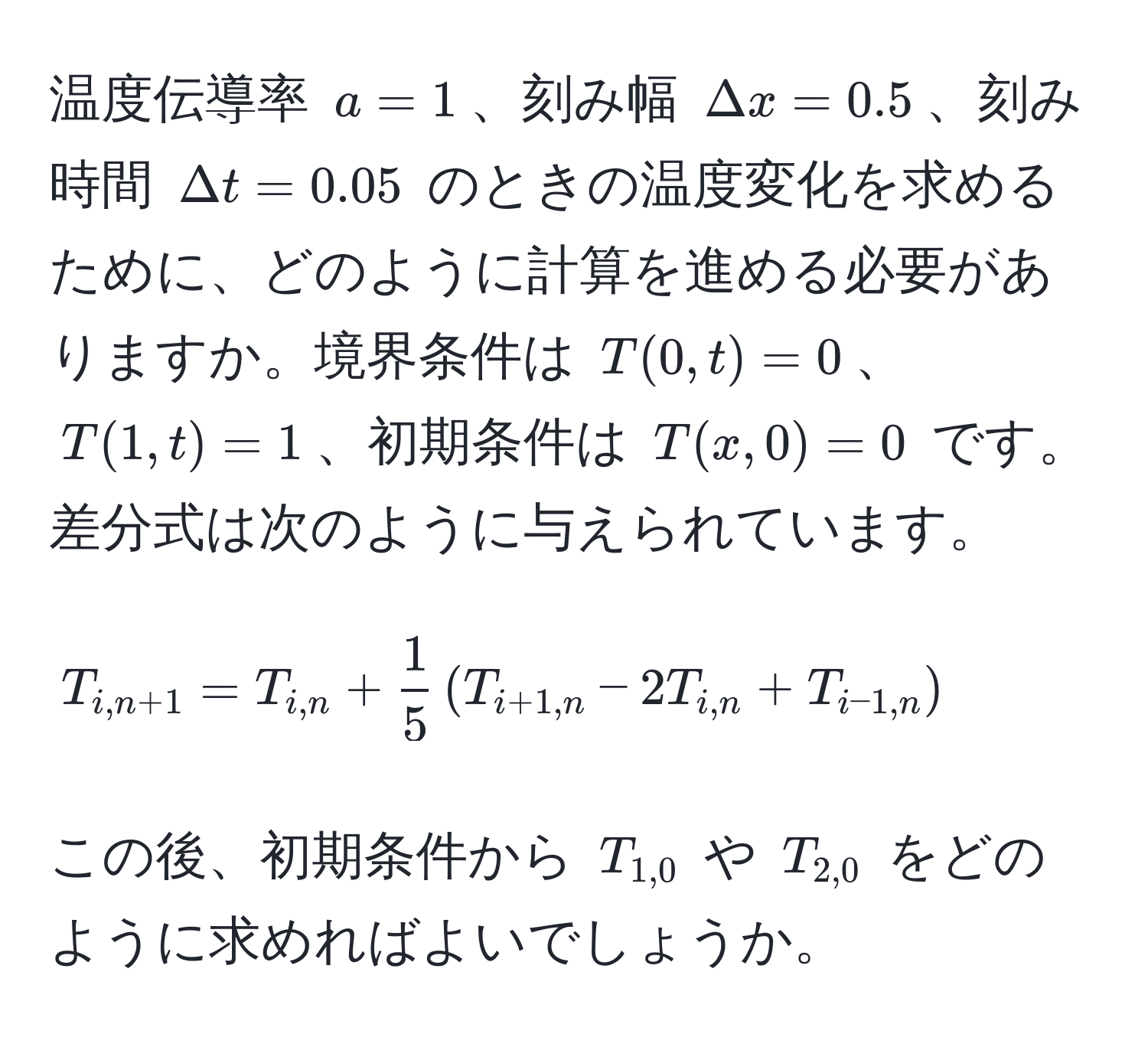 温度伝導率 $a=1$、刻み幅 $Delta x=0.5$、刻み時間 $Delta t=0.05$ のときの温度変化を求めるために、どのように計算を進める必要がありますか。境界条件は $T(0,t)=0$、$T(1,t)=1$、初期条件は $T(x,0)=0$ です。差分式は次のように与えられています。
$$ T_i,n+1 = T_i,n +  1/5  ( T_i+1,n - 2T_i,n + T_i-1,n ) $$
この後、初期条件から $T_1,0$ や $T_2,0$ をどのように求めればよいでしょうか。