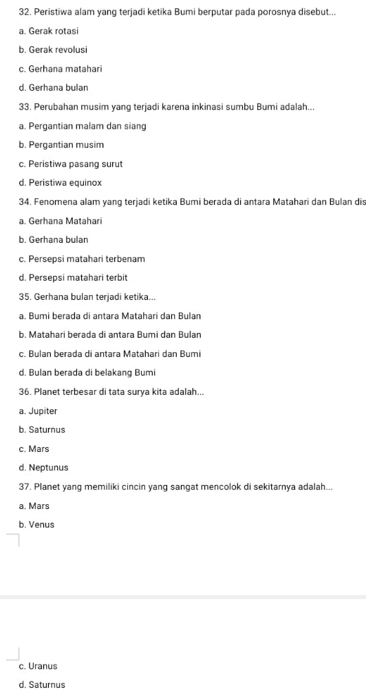 Peristiwa alam yang terjadi ketika Bumi berputar pada porosnya disebut...
a. Gerak rotasi
b. Gerak revolusi
c. Gerhana matahari
d. Gerhana bulan
33. Perubahan musim yang terjadi karena inkinasi sumbu Bumi adalah...
a. Pergantian malam dan siang
b. Pergantian musim
c. Peristiwa pasang surut
d. Peristiwa equinox
34. Fenomena alam yang terjadi ketika Bumi berada di antara Matahari dan Bulan dis
a. Gerhana Matahari
b. Gerhana bulan
c. Persepsi matahari terbenam
d. Persepsi matahari terbit
35. Gerhana bulan terjadi ketika...
a. Bumi berada di antara Matahari dan Bulan
b. Matahari berada di antara Bumi dan Bulan
c. Bulan berada di antara Matahari dan Bumi
d. Bulan berada di belakang Bumi
36. Planet terbesar di tata surya kita adalah...
a. Jupiter
b. Saturnus
c. Mars
d. Neptunus
37. Planet yang memiliki cincin yang sangat mencolok di sekitarnya adalah...
a. Mars
b. Venus
c. Uranus
d. Saturnus