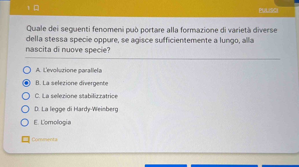 PULISCI
Quale dei seguenti fenomeni può portare alla formazione di varietà diverse
della stessa specie oppure, se agisce sufficientemente a lungo, alla
nascita di nuove specie?
A. L'evoluzione parallela
B. La selezione divergente
C. La selezione stabilizzatrice
D. La legge di Hardy-Weinberg
E. Lomologia
Commenta