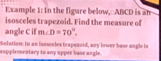 Example 1: In the figure below, □ABCD is an 
isosceles trapezoid. Find the measure of 
angle C if m∠ D=70°. 
Solution: In an isosceles trapezoid, any lower base angle is 
supplementary to any upper base angle.