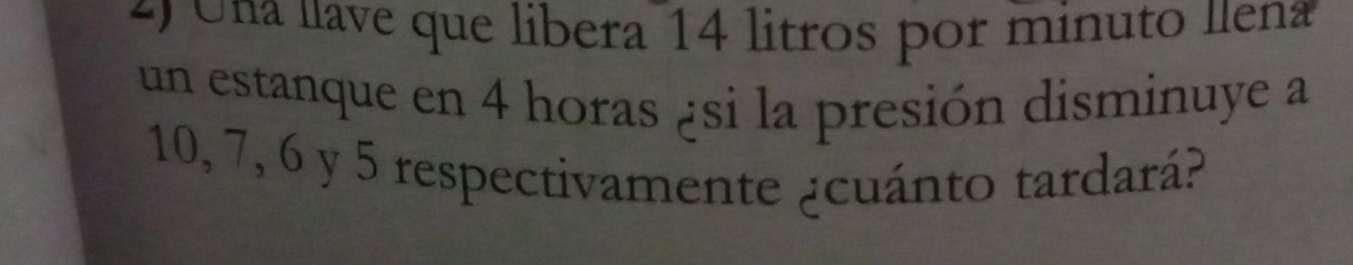 Una lave que libera 14 litros por minuto llena 
un estanque en 4 horas ¿si la presión disminuye a
10, 7, 6 y 5 respectivamente ¿cuánto tardará?