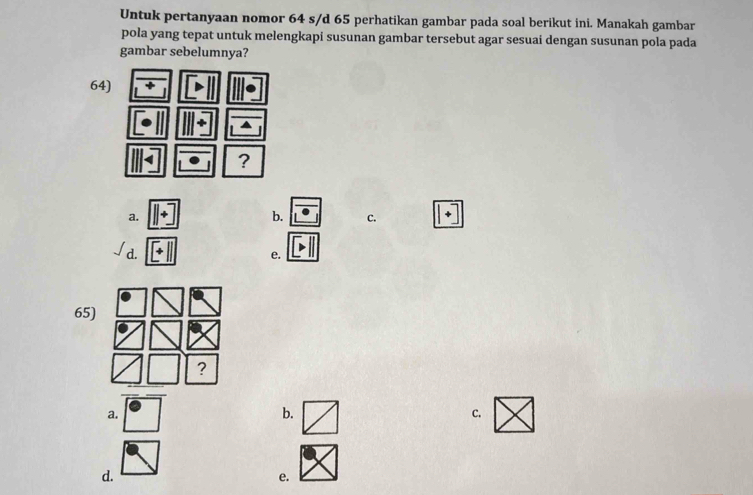 Untuk pertanyaan nomor 64 s/d 65 perhatikan gambar pada soal berikut ini. Manakah gambar
pola yang tepat untuk melengkapi susunan gambar tersebut agar sesuai dengan susunan pola pada
gambar sebelumnya?
64)
?
a.
b. C.
d.
e.
65)
?
a.
b.
C.
d.
e.