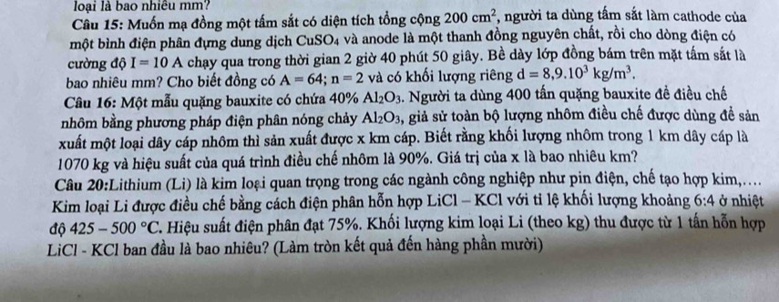 loại là bao nhiêu mm?
Câu 15: Muốn mạ đồng một tấm sắt có diện tích tổng cộng 200cm^2 , người ta dùng tấm sắt làm cathode của
một bình điện phân đựng dung dịch CuS O_4 à và anode là một thanh đồng nguyên chất, rồi cho dòng điện có
cường độ I=10A chạy qua trong thời gian 2 giờ 40 phút 50 giây. Bề dày lớp đồng bám trên mặt tấm sắt là
bao nhiêu mm? Cho biết đồng có A=64;n=2 và có khối lượng riêng d=8,9.10^3kg/m^3.
Câu 16: Một mẫu quặng bauxite có chứa 40% Al_2O_3.. Người ta dùng 400 tấn quặng bauxite đề điều chế
nhôm bằng phương pháp điện phân nóng chảy Al_2O_3 , giả sử toàn bộ lượng nhôm điều chế được dùng đề sản
xuất một loại dây cáp nhôm thì sản xuất được x km cáp. Biết rằng khối lượng nhôm trong 1 km dây cáp là
1070 kg và hiệu suất của quá trình điều chế nhôm là 90%. Giá trị của x là bao nhiêu km?
Câu 20:Lithium (Li) là kim loại quan trọng trong các ngành công nghiệp như pin điện, chế tạo hợp kim,...
Kim loại Li được điều chế bằng cách điện phân hỗn hợp LiCl - KCl với tỉ lệ khối lượng khoảng 6:4 ở nhiệt
độ 425-500°C C. Hiệu suất điện phân đạt 75%. Khối lượng kim loại Li (theo kg) thu được từ 1 tấn hỗn hợp
LiCl - KCl ban đầu là bao nhiêu? (Làm tròn kết quả đến hàng phần mười)