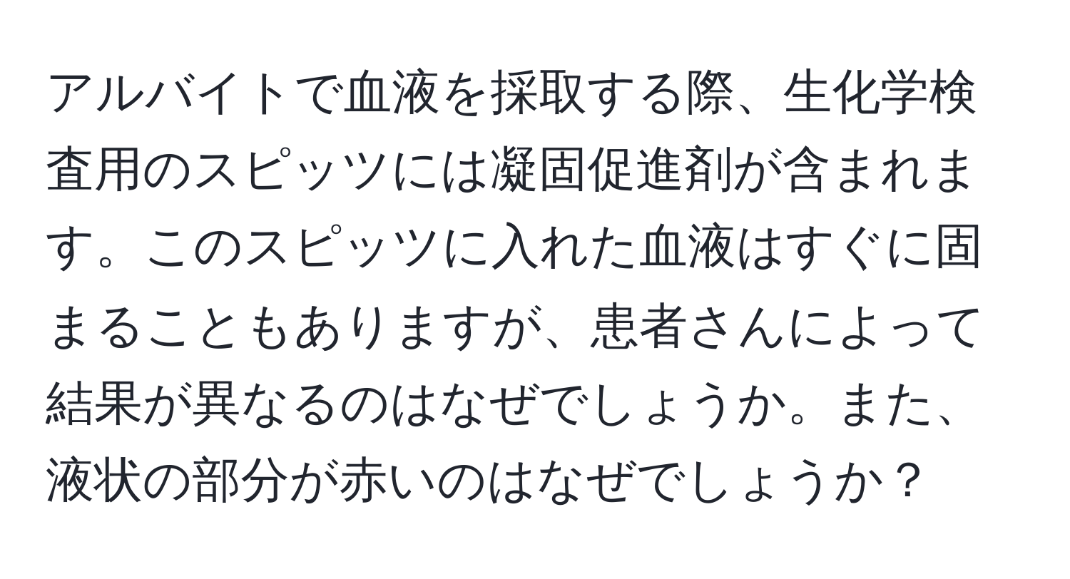 アルバイトで血液を採取する際、生化学検査用のスピッツには凝固促進剤が含まれます。このスピッツに入れた血液はすぐに固まることもありますが、患者さんによって結果が異なるのはなぜでしょうか。また、液状の部分が赤いのはなぜでしょうか？