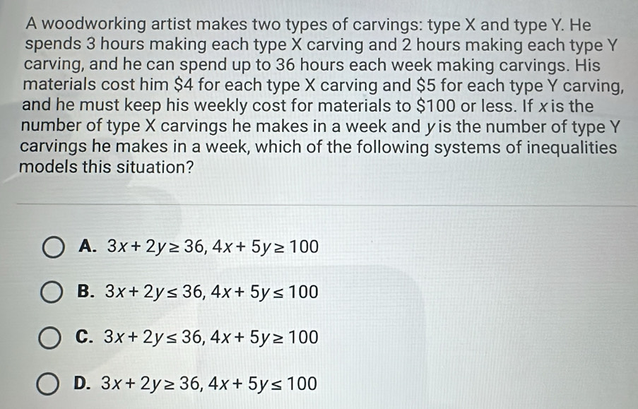 A woodworking artist makes two types of carvings: type X and type Y. He
spends 3 hours making each type X carving and 2 hours making each type Y
carving, and he can spend up to 36 hours each week making carvings. His
materials cost him $4 for each type X carving and $5 for each type Y carving,
and he must keep his weekly cost for materials to $100 or less. If xis the
number of type X carvings he makes in a week and y is the number of type Y
carvings he makes in a week, which of the following systems of inequalities
models this situation?
A. 3x+2y≥ 36, 4x+5y≥ 100
B. 3x+2y≤ 36, 4x+5y≤ 100
C. 3x+2y≤ 36, 4x+5y≥ 100
D. 3x+2y≥ 36, 4x+5y≤ 100