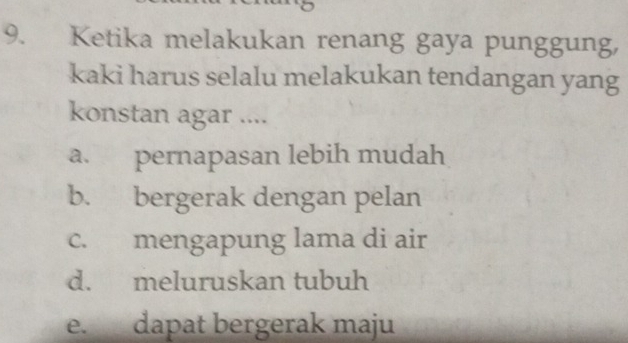 Ketika melakukan renang gaya punggung,
kaki harus selalu melakukan tendangan yang
konstan agar ....
a. pernapasan lebih mudah
b. bergerak dengan pelan
c. mengapung lama di air
d. meluruskan tubuh
e. dapat bergerak maju