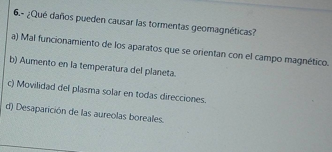 6.- ¿Qué daños pueden causar las tormentas geomagnéticas?
a) Mal funcionamiento de los aparatos que se orientan con el campo magnético.
b) Aumento en la temperatura del planeta.
c) Movilidad del plasma solar en todas direcciones.
d) Desaparición de las aureolas boreales.