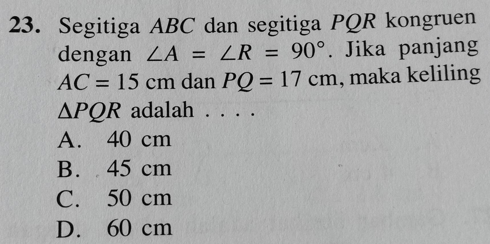 Segitiga ABC dan segitiga PQR kongruen
dengan ∠ A=∠ R=90°. Jika panjang
AC=15cm dan PQ=17cm , maka keliling
△ PQR adalah . . . .
A. 40 cm
B. 45 cm
C. 50 cm
D. 60 cm