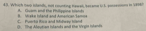 Which two islands, not counting Hawaii, became U.S. possessions in 1898?
A. Guam and the Philippine Islands
B. Wake Island and American Samoa
C. Puerto Rico and Midway Island
D. The Aleutian Islands and the Virgin Islands