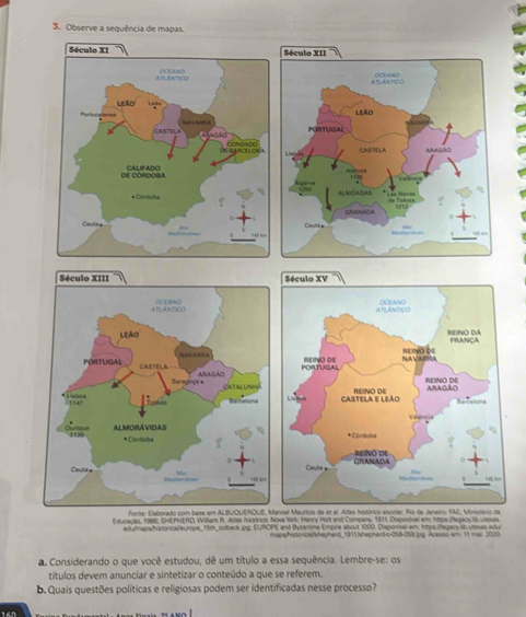 Observe a sequência de mapas. 

oel Maurico de et al Adas hitórico escolar. Rio de Janeiro: FAE, Minissero de 
Faucactn, 1996, SHE PHERO William I. Arar handrion. Nova torc Henry Holt and Company, 1911, Disponivel em, htps fegacy i uexas 
edytmapsyhistoricai/europe, 15th, colbeck.jpg EURDPE and Byzantine Empire about 1000. Disponivel em 1tps regacs ib utaxas adu 
mupa/hiszoricalshepherd_181|hepherd-c-068-068.jpg Acesso em: 11 mar 2020 
a. Considerando o que você estudou, dê um título a essa sequência. Lembre-se: os 
títulos devem anunciar e sintetizar o conteúdo a que se referem. 
b. Quais questões políticas e religiosas podem ser identificadas nesse processo? 
160