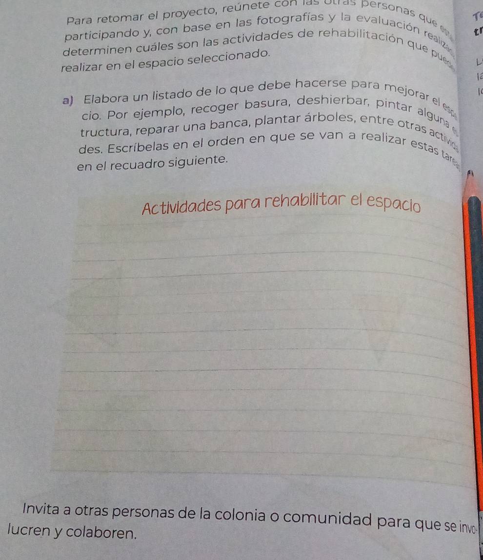 Tí 
Para retomar el proyecto, reúnete con las otras personas que e 
tr 
participando y, con base en las fotografías y la evaluación realiza 
determinen cuáles son las actividades de rehabilitación que pues 
realizar en el espacio seleccionado. 
L 

a) Elabora un listado de lo que debe hacerse para mejorar el esp 1 
cio. Por ejemplo, recoger basura, deshierbar, pintar alguna 
tructura, reparar una banca, plantar árboles, entre otras activido 
des. Escríbelas en el orden en que se van a realizar estas tar 
en el recuadro siguiente. 
Actividades para rehabilitar el espacio 
_ 
_ 
_ 
_ 
_ 
_ 
_ 
_ 
_ 
_ 
_ 
_ 
_ 
_ 
_ 
_ 
_ 
_ 
Invita a otras personas de la colonia o comunidad para que se invo 
lucren y colaboren.