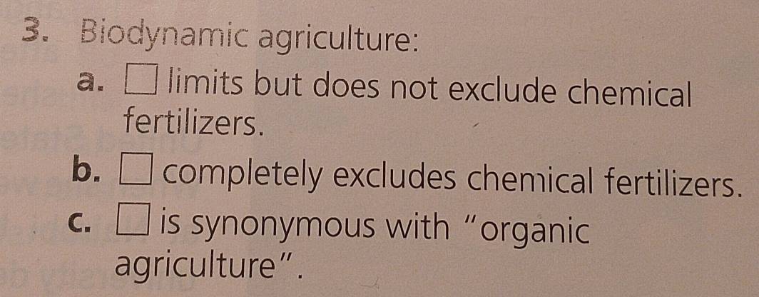 Biodynamic agriculture:
a. □ limits but does not exclude chemical 
fertilizers.
b. □ completely excludes chemical fertilizers.
C. □ is synonymous with“organic
agriculture”.